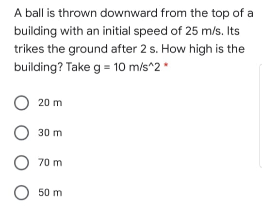A ball is thrown downward from the top of a
building with an initial speed of 25 m/s. Its
trikes the ground after 2 s. How high is the
building? Take g = 10 m/s^2 *
20 m
30 m
70 m
50 m
