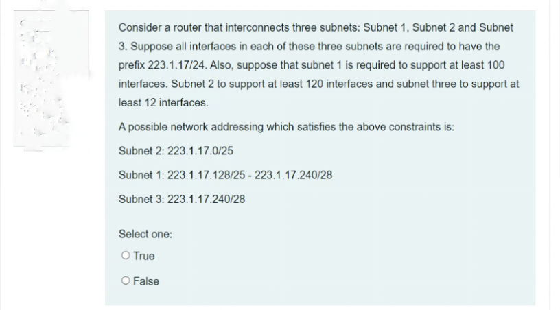 Consider a router that interconnects three subnets: Subnet 1, Subnet 2 and Subnet
3. Suppose all interfaces in each of these three subnets are required to have the
prefix 223.1.17/24. Also, suppose that subnet 1 is required to support at least 100
interfaces. Subnet 2 to support at least 120 interfaces and subnet three to support at
least 12 interfaces.
A possible network addressing which satisfies the above constraints is:
Subnet 2: 223.1.17.0/25
Subnet 1: 223.1.17.128/25 - 223.1.17.240/28
Subnet 3: 223.1.17.240/28
Select one:
O True
O False
