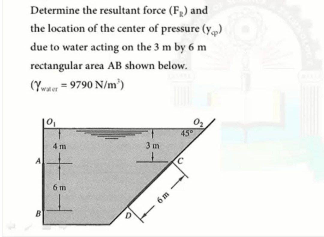 Determine the resultant force (FR) and
the location of the center of pressure (y)
due to water acting on the 3 m by 6 m
rectangular area AB shown below.
(Ywater = 9790 N/m³)
45°
4 m
3 m
A
6 m
6 m
B
