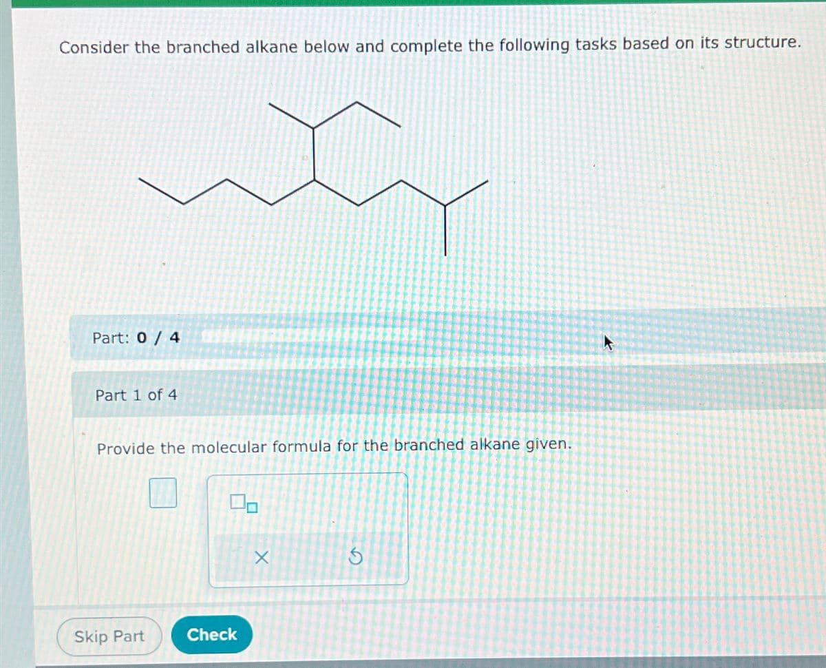 Consider the branched alkane below and complete the following tasks based on its structure.
Part: 0 / 4
Part 1 of 4
Provide the molecular formula for the branched alkane given.
Skip Part
Check
X
5