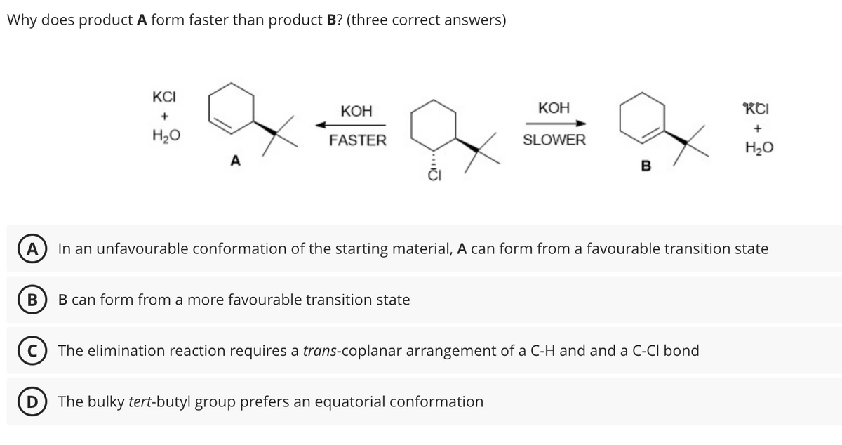 Why does product A form faster than product B? (three correct answers)
KCI
+
KOH
KOH
КСІ
+
H₂O
FASTER
SLOWER
H₂O
B
A In an unfavourable conformation of the starting material, A can form from a favourable transition state
B
B can form from a more favourable transition state
(C) The elimination reaction requires a trans-coplanar arrangement of a C-H and and a C-Cl bond
D
The bulky tert-butyl group prefers an equatorial conformation