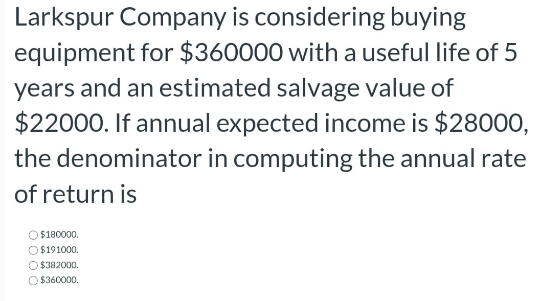 Larkspur Company is considering buying
equipment for $360000 with a useful life of 5
years and an estimated salvage value of
$22000. If annual expected income is $28000,
the denominator in computing the annual rate
of return is
$180000.
$191000.
$382000.
$360000.