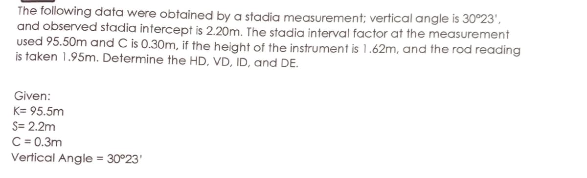 The following data were obtained by a stadia measurement; vertical angle is 30°23',
and observed stadia intercept is 2.20m. The stadia interval factor at the measurement
used 95.50m and C is 0.30m, if the height of the instrument is 1.62m, and the rod reading
is taken 1.95m. Determine the HD, VD, ID, and DE.
Given:
K= 95.5m
S= 2.2m
C = 0.3m
Vertical Angle = 30°23'
%3D
