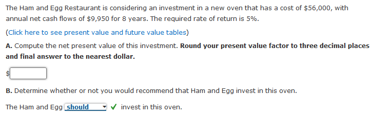 The Ham and Egg Restaurant is considering an investment in a new oven that has a cost of $56,000, with
annual net cash flows of $9,950 for 8 years. The required rate of return is 5%.
(Cick here to see present value and future value tables)
A. Compute the net present value of this investment. Round your present value factor to three decimal places
and final answer to the nearest dollar.
B. Determine whether or not you would recommend that Ham and Egg invest in this oven.
The Ham and Egg should
v invest in this oven.
