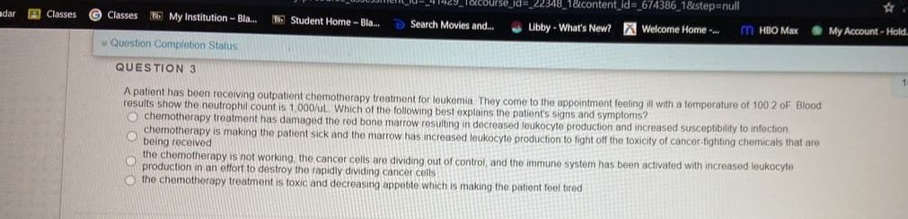 urse_id%3D_22348_1&content_id=_674386_1&step=null
adar
A Classes
Classes
6 My Institution - Bla.
Student Home - Bla.
Search Movies and.
O Libby - What's New?
O My Account- Hold.
Welcome Home .
M HBO Max
Question Completion Status
QUESTION 3
A patient has been receiving outpatient chemotherapy treatment for leukemia They come to the appointment feeling ill with a temperature of 100 2 oF Blood
results show the neutrophil count is 1,000/uL Which of the following best explains the patient's signs and symptoms?
O chemotherapy treatment has damaged the red bone marrow resulting in decreased leukocyte production and increased susceptibility to infection
chemotherapy is making the patient sick and the marrow has increased leukocyte production to fight off the toxicity of cancer-fighting chemicals that are
being received
the chemotherapy is not working, the cancer cells are dividing out of control, and the immune system has been activated with increased leukocyte
production in an effort to destroy the rapidly dividing cancer cells
O the chemotherapy treatment is toxic and decreasing appetite which is making the patient feel tired
