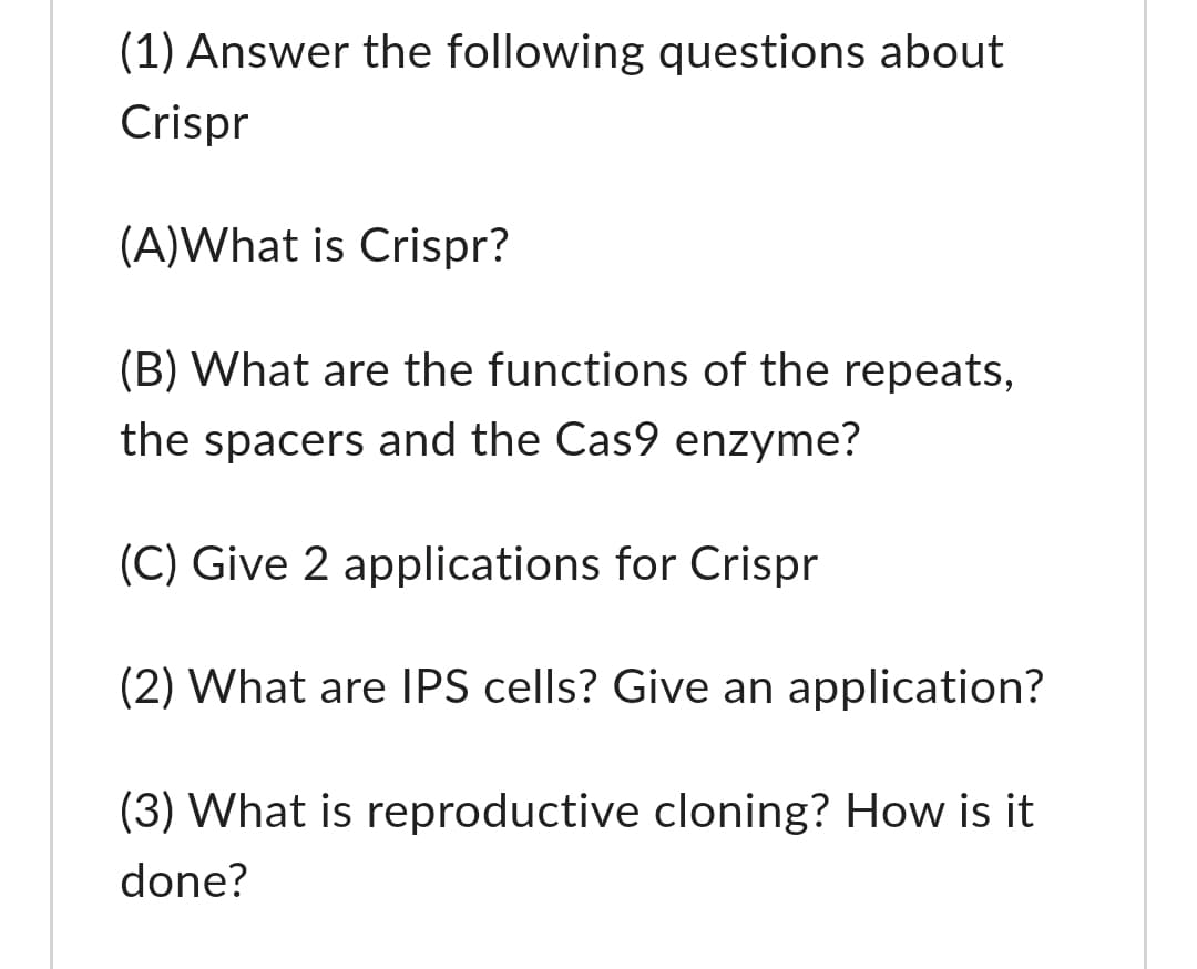 (1) Answer the following questions about
Crispr
(A)What is Crispr?
(B) What are the functions of the repeats,
the spacers and the Cas9 enzyme?
(C) Give 2 applications for Crispr
(2) What are IPS cells? Give an application?
(3) What is reproductive cloning? How is it
done?