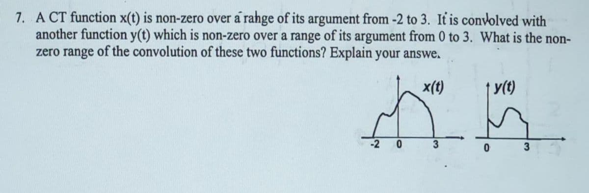 7. A CT function x(t) is non-zero over a rahge of its argument from -2 to 3. It is convolved with
another function y(t) which is non-zero over a range of its argument from 0 to 3. What is the non-
zero range of the convolution of these two functions? Explain your answe.
x(t)
-2 0
y(t)
3