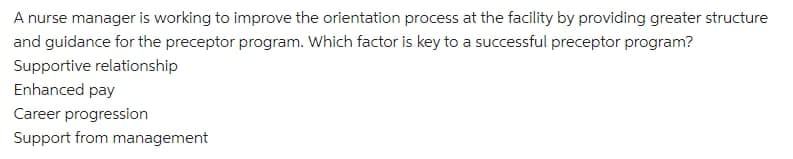 A nurse manager is working to improve the orientation process at the facility by providing greater structure
and guidance for the preceptor program. Which factor is key to a successful preceptor program?
Supportive relationship
Enhanced pay
Career progression
Support from management