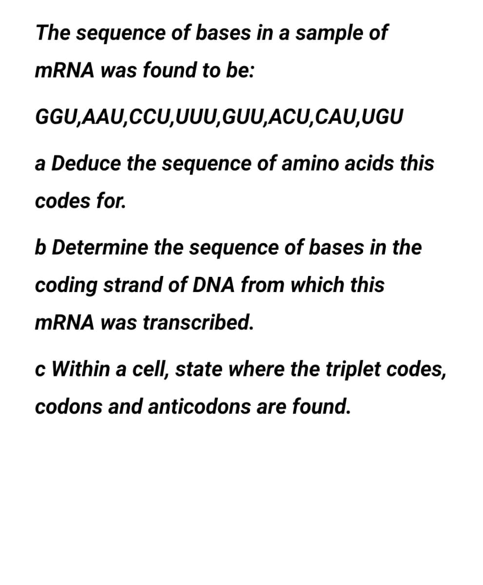 The sequence of bases in a sample of
MRNA was found to be:
GGU,AAU,CCU,UUU,GUU,ACU,CAU,UGU
a Deduce the sequence of amino acids this
codes for.
b Determine the sequence of bases in the
coding strand of DNA from which this
MRNA was transcribed.
c Within a cell, state where the triplet codes,
codons and anticodons are found.
