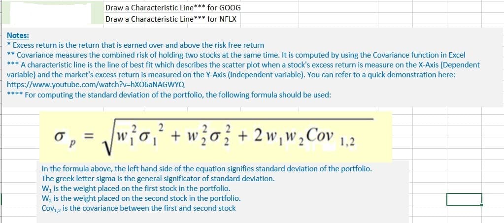 Draw a Characteristic Line*** for GOOG
Draw a Characteristic Line*** for NFLX
Notes:
* Excess return is the return that is earned over and above the risk free return
** Covariance measures the combined risk of holding two stocks at the same time. It is computed by using the Covariance function in Excel
*** A characteristic line is the line of best fit which describes the scatter plot when a stock's excess return is measure on the X-Axis (Dependent
variable) and the market's excess return is measured on the Y-Axis (Independent variable). You can refer to a quick demonstration here:
https://www.youtube.com/watch?v=HX06ANAGWYQ
**** For computing the standard deviation of the portfolio, the following formula should be used:
w?o,² + w?o} + 2w, w,Cov
%3D
In the formula above, the left hand side of the equation signifies standard deviation of the portfolio.
The greek letter sigma is the general significator of standard deviation.
W, is the weight placed on the first stock in the portfolio.
W, is the weight placed on the second stock in the portfolio.
Cov12 is the covariance between the first and second stock
