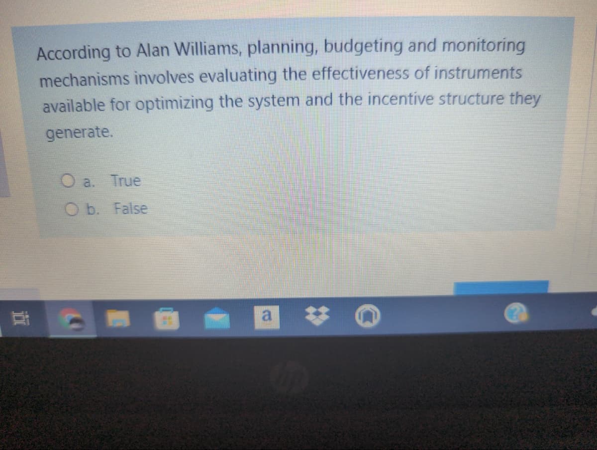 According to Alan Williams, planning, budgeting and monitoring
mechanisms involves evaluating the effectiveness of instruments
available for optimizing the system and the incentive structure they
generate.
O a. True
O b. False
近
