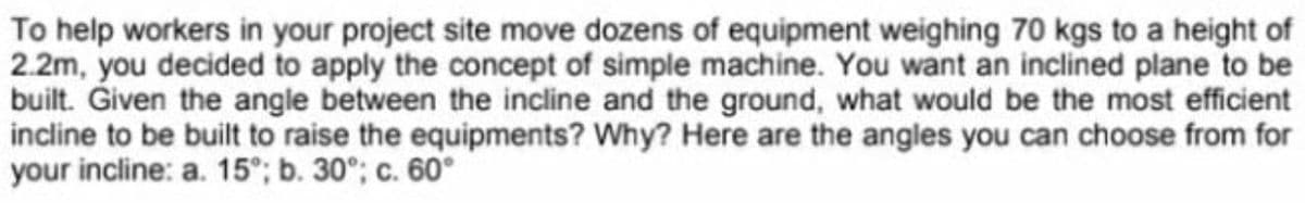 To help workers in your project site move dozens of equipment weighing 70 kgs to a height of
2.2m, you decided to apply the concept of simple machine. You want an inclined plane to be
built. Given the angle between the incline and the ground, what would be the most efficient
incline to be built to raise the equipments? Why? Here are the angles you can choose from for
your incline: a. 15°; b. 30°; c. 60°
