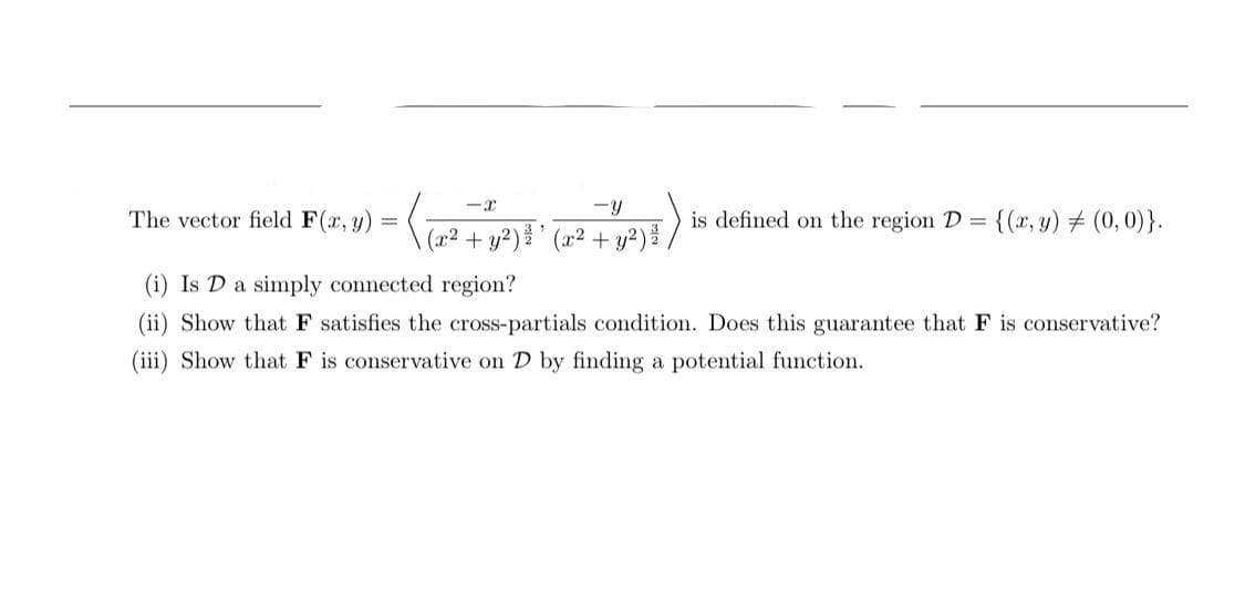 The vector field F(r, y) =
is defined on the region D =
{(x, y) # (0, 0)}.
(a2 + y²) ' (x² + y²) /
(i) Is D a simply connected region?
(ii) Show that F satisfies the cross-partials condition. Does this guarantee that F is conservative?
(iii) Show that F is conservative on D by finding a potential function.
