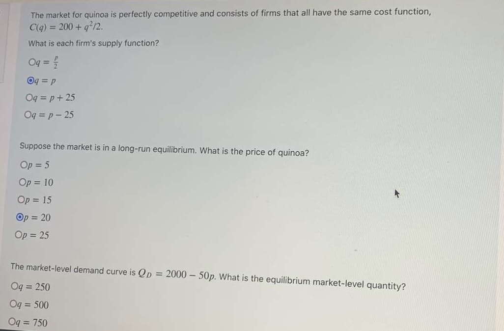 The market for quinoa is perfectly competitive and consists of firms that all have the same cost function,
C(q) = 200 + g²/2.
What is each firm's supply function?
Oq =
Oq = p
Oq = p+ 25
Oq = p - 25
Suppose the market is in a long-run equilibrium. What is the price of quinoa?
Op = 5
Op = 10
Op = 15
Op = 20
Op = 25
The market-level demand curve is Qp = 2000 - 50p. What is the equilibrium market-level quantity?
Og = 250
Oq = 500
Oq = 750
