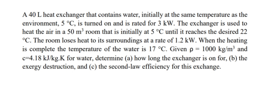 A 40 L heat exchanger that contains water, initially at the same temperature as the
environment, 5 °C, is turned on and is rated for 3 kW. The exchanger is used to
heat the air in a 50 m³ room that is initially at 5 °C until it reaches the desired 22
°C. The room loses heat to its surroundings at a rate of 1.2 kW. When the heating
is complete the temperature of the water is 17 °C. Given p = 1000 kg/m³ and
c=4.18 kJ/kg.K for water, determine (a) how long the exchanger is on for, (b) the
exergy destruction, and (c) the second-law efficiency for this exchange.
