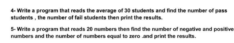 4- Write a program that reads the average of 30 students and find the number of pass
students , the number of fail students then print the results.
5- Write a program that reads 20 numbers then find the number of negative and positive
numbers and the number of numbers equal to zero .and print the results.
