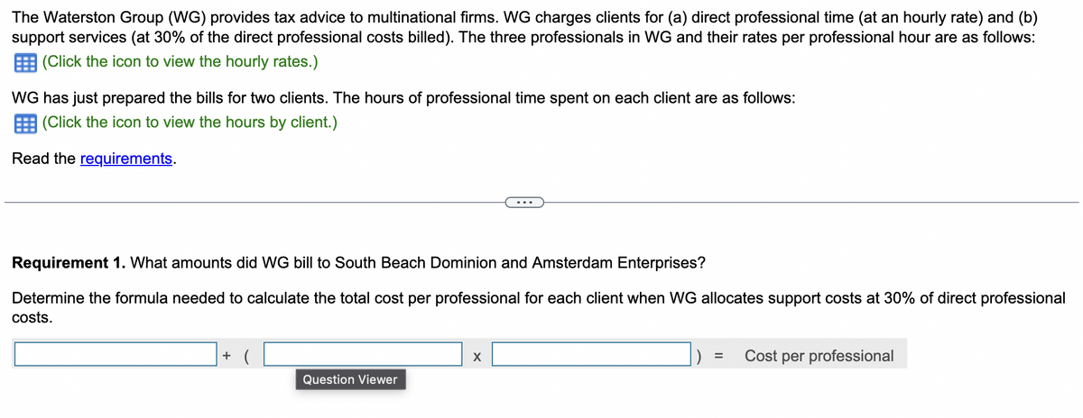 The Waterston Group (WG) provides tax advice to multinational firms. WG charges clients for (a) direct professional time (at an hourly rate) and (b)
support services (at 30% of the direct professional costs billed). The three professionals in WG and their rates per professional hour are as follows:
(Click the icon to view the hourly rates.)
WG has just prepared the bills for two clients. The hours of professional time spent on each client are as follows:
(Click the icon to view the hours by client.)
Read the requirements.
Requirement 1. What amounts did WG bill to South Beach Dominion and Amsterdam Enterprises?
Determine the formula needed to calculate the total cost per professional for each client when WG allocates support costs at 30% of direct professional
costs.
+ (
X
=
Cost per professional
Question Viewer