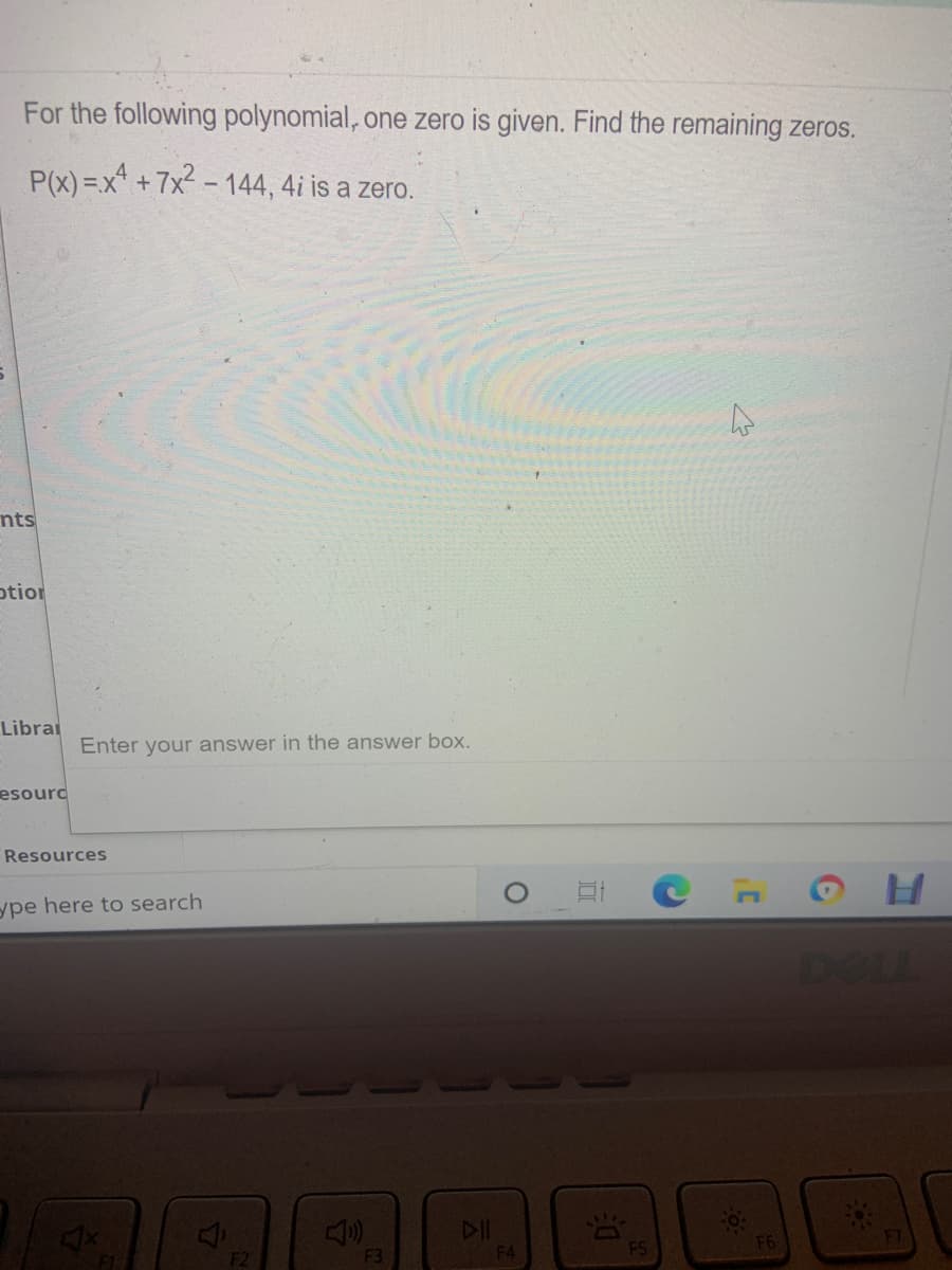 For the following polynomial, one zero is given. Find the remaining zeros.
P(x) =x +7x2 - 144, 4i is a zero.
nts
otior
Librai
Enter your answer in the answer box.
esourd
Resources
ype here to search
DOLL
F2
F3
F4
F5
F6
