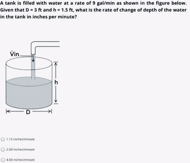 A tank is filled with water at a rate of 9 gal/min as shown in the figure below.
Given that D = 3 ft and h = 1.5 ft, what is the rate of change of depth of the water
in the tank in inches per minute?
Vin.
h
O 1.15 inches/minute
O 2.04 inches/minute
4.60 inches/minute
