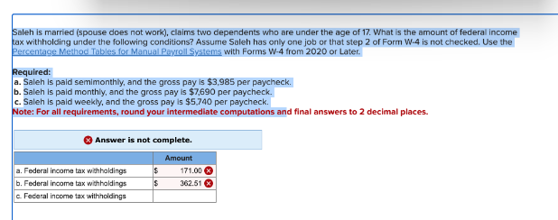 Saleh is married (spouse does not work), claims two dependents who are under the age of 17. What is the amount of federal income
tax withholding under the following conditions? Assume Saleh has only one job or that step 2 of Form W-4 is not checked. Use the
Percentage Method Tables for Manual Payroll Systems with Forms W-4 from 2020 or Later.
Required:
a. Saleh is paid semimonthly, and the gross pay is $3,985 per paycheck.
b. Saleh is paid monthly, and the gross pay is $7,690 per paycheck.
c. Saleh is paid weekly, and the gross pay is $5,740 per paycheck.
Note: For all requirements, round your intermediate computations and final answers to 2 decimal places.
Answer is not complete.
Amount
a. Federal income tax withholdings
b. Federal income tax withholdings
c. Federal income tax withholdings
$
$
171.00
362.51 x