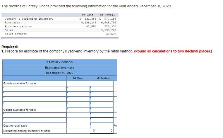 The records of Earthly Goods provided the following Information for the year ended December 31, 2020.
At Cost
At Retail
$ 521, 35e $ 977,150
4,138, 245
January 1 beginning inventory
6,448, 700
129, 35e
5,595, 700
Purchases
Purchase returns
62, 800
Sales
Sales returns
49,600
Requlred:
1. Prepare an estimate of the company's year-end Inventory by the retall method. (Round all calculations to two decimal places.)
EARTHLY GOODS
Estimated Inventory
December 31, 2020
At Cost
At Retail
Goods available for sale:
Goods available for sale
Cost to retail ratio
Estimated ending inventory at cost
