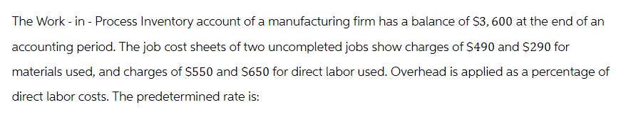 The Work-in-Process Inventory account of a manufacturing firm has a balance of $3,600 at the end of an
accounting period. The job cost sheets of two uncompleted jobs show charges of $490 and $290 for
materials used, and charges of $550 and $650 for direct labor used. Overhead is applied as a percentage of
direct labor costs. The predetermined rate is: