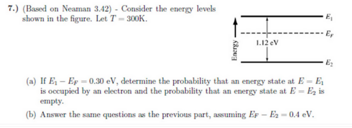 E₁
7.) (Based on Neaman 3.42) - Consider the energy levels
shown in the figure. Let T = 300K.
I
-- Ef
1.12 eV
E₂
(a) If E₁ - Ep = 0.30 eV, determine the probability that an energy state at E = E₁
is occupied by an electron and the probability that an energy state at E=E₂ is
empty.
(b) Answer the same questions as the previous part, assuming EF - E₂ = 0.4 eV.
Energy