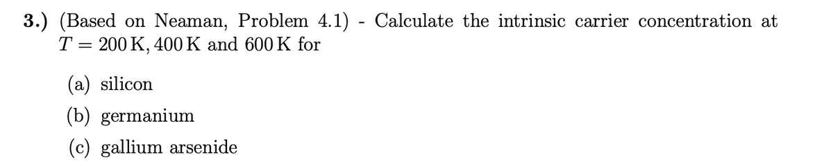 3.) (Based on Neaman, Problem 4.1) - Calculate the intrinsic carrier concentration at
T = 200 K, 400 K and 600 K for
(a) silicon
(b) germanium
(c) gallium arsenide