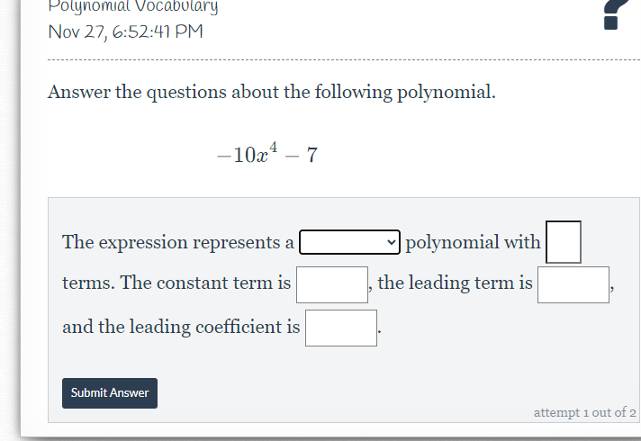 Polynomial Vocabulary
Nov 27, 6:52:41 PM
Answer the questions about the following polynomial.
-10x¹ - 7
The expression represents a
terms. The constant term is
and the leading coefficient is
Submit Answer
polynomial with
the leading term is
attempt 1 out of 2