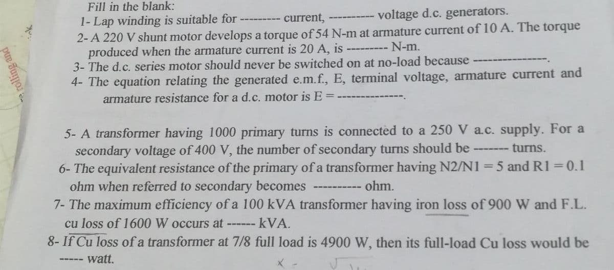 Fill in the blank:
1- Lap winding is suitable for -----
current,
voltage d.c. generators.
2-A 220 V shunt motor develops a torque of 54 N-m at armature current of 10 A. The torque
produced when the armature current is 20 A, is
N-m.
3- The d.c. series motor should never be switched on at no-load because
4- The equation relating the generated e.m.f., E, terminal voltage, armature current and
armature resistance for a d.c. motor is E =
‒‒‒‒‒‒‒‒‒‒‒
5- A transformer having 1000 primary turns is connected to a 250 V a.c. supply. For a
secondary voltage of 400 V, the number of secondary turns should be
turns.
6- The equivalent resistance of the primary of a transformer having N2/N1 = 5 and R1 = 0.1
ohm when referred to secondary becomes
ohm.
7- The maximum efficiency of a 100 kVA transformer having iron loss of 900 W and F.L.
cu loss of 1600 W occurs at - kVA.
‒‒‒‒‒‒
‒‒‒‒‒‒‒
8- If Cu loss of a transformer at 7/8 full load is 4900 W, then its full-load Cu loss would be
watt.