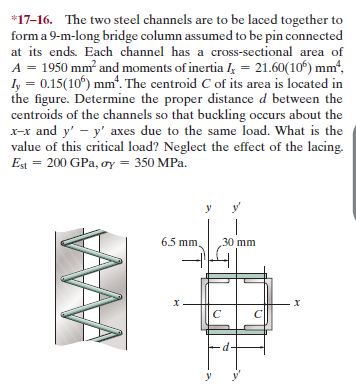 *17-16. The two steel channels are to be laced together to
form a 9-m-long bridge column assumed to be pin connected
at its ends. Each channel has a cross-sectional area of
A = 1950 mm and moments of inertia l; = 21.60(10) mm“,
ly = 0.15(10) mm'. The centroid C of its area is located in
the figure. Determine the proper distance d between the
centroids of the channels so that buckling occurs about the
x-x and y' - y' axes due to the same load. What is the
value of this critical load? Neglect the effect of the lacing.
Est = 200 GPa, oy = 350 MPa.
6.5 mm
30 mm
d-
