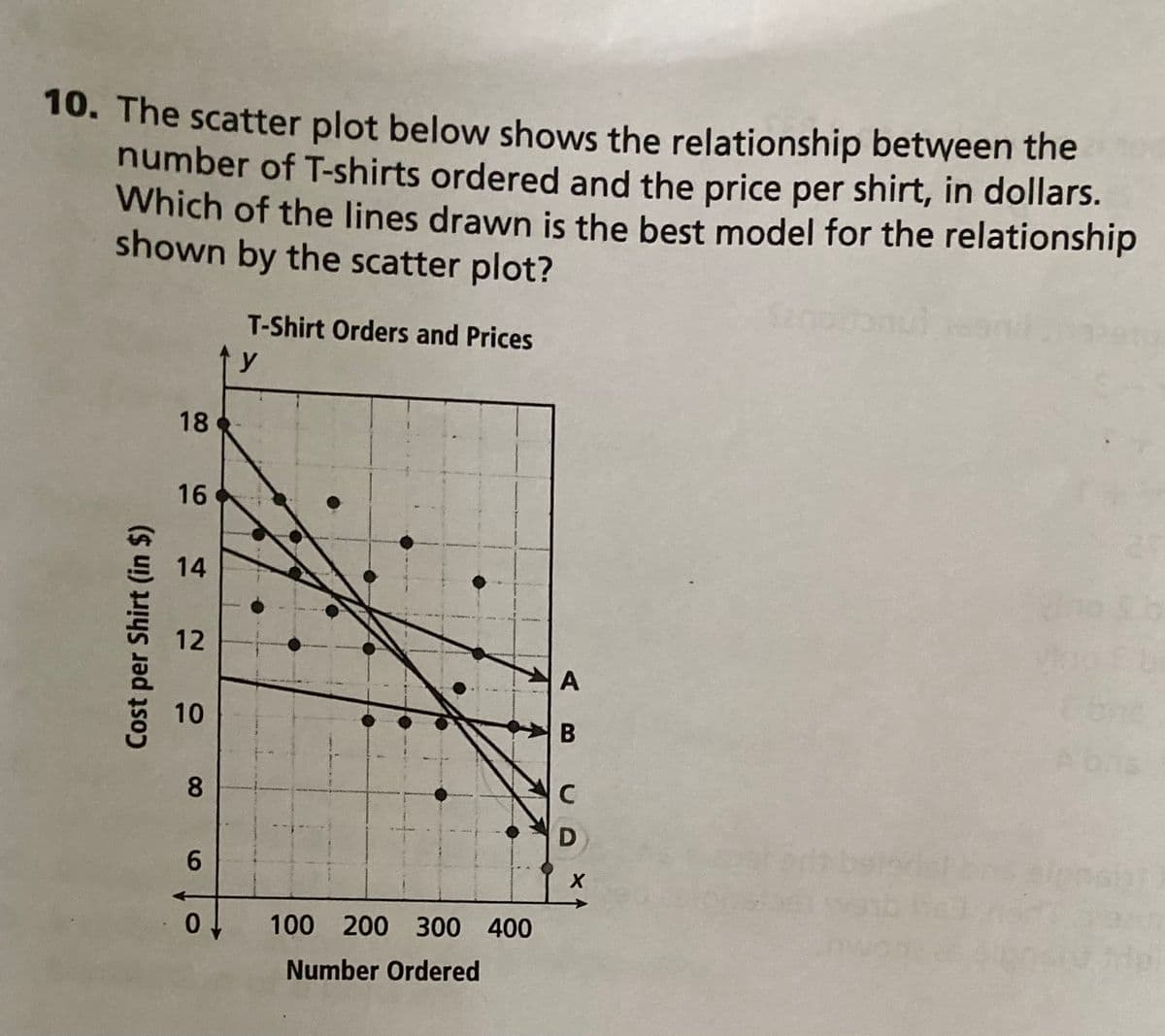 10. The scatter plot below shows the relationship between the
number of T-shirts ordered and the price per shirt, in dollars.
Which of the lines drawn is the best model for the relationship
shown by the scatter plot?
y
T-Shirt Orders and Prices
Cost per Shirt (in $)
18
16
14
12
10
8
AB
C
D
6
X
0
100 200 300 400
Number Ordered