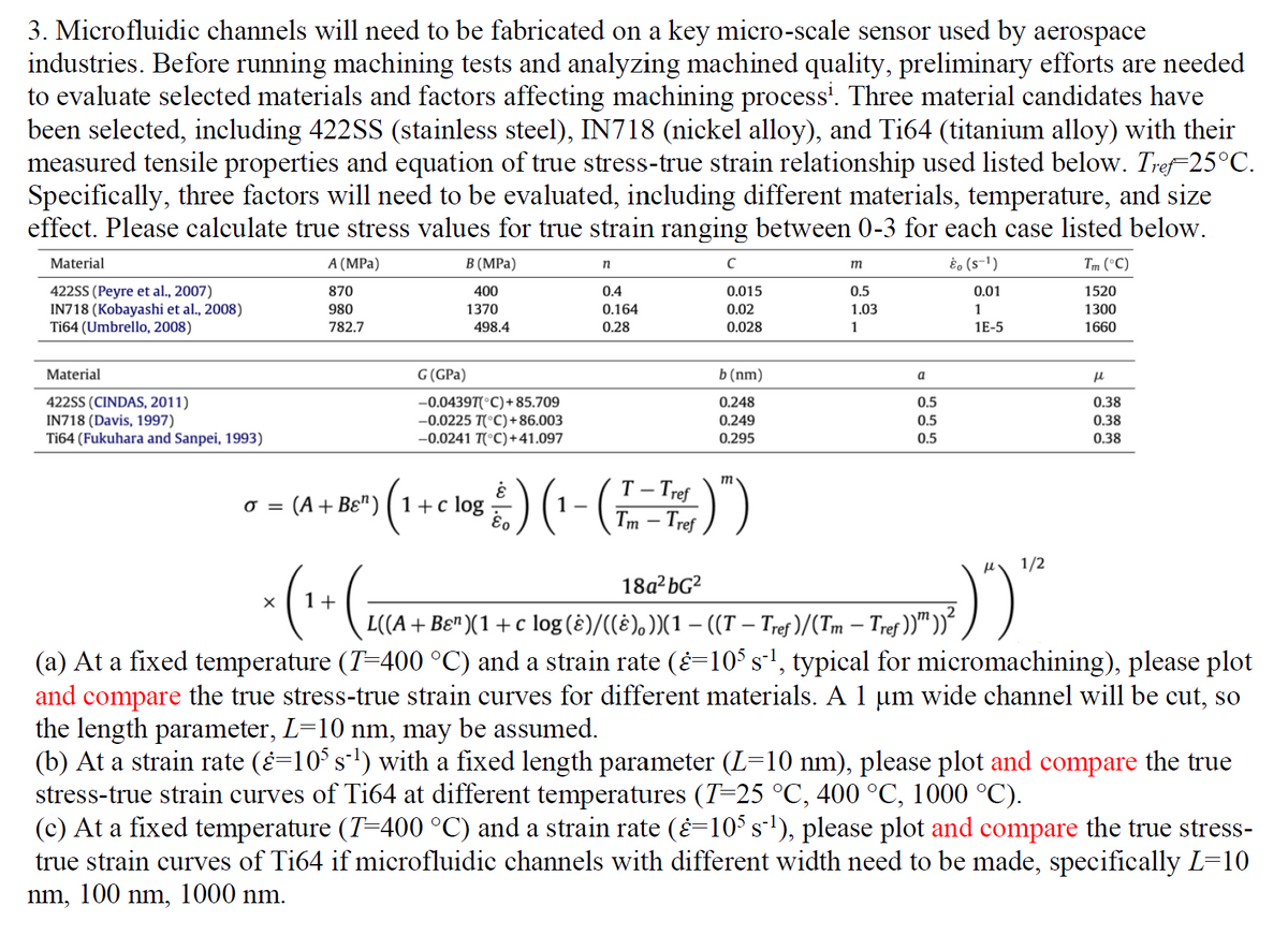 3. Microfluidic channels will need to be fabricated on a key micro-scale sensor used by aerospace
industries. Before running machining tests and analyzing machined quality, preliminary efforts are needed
to evaluate selected materials and factors affecting machining process¹. Three material candidates have
been selected, including 422SS (stainless steel), IN718 (nickel alloy), and Ti64 (titanium alloy) with their
measured tensile properties and equation of true stress-true strain relationship used listed below. Tref25°C.
Specifically, three factors will need to be evaluated, including different materials, temperature, and size
effect. Please calculate true stress values for true strain ranging between 0-3 for each case listed below.
Material
A (MPa)
& (S-¹)
Tm (°C)
870
0.01
1520
422SS (Peyre et al., 2007)
IN718 (Kobayashi et al., 2008)
Ti64 (Umbrello, 2008)
980
1
1300
782.7
1E-5
1660
Material
422SS (CINDAS, 2011)
IN718 (Davis, 1997)
Ti64 (Fukuhara and Sanpei, 1993)
0 =
X
G (GPa)
1+
B (MPa)
400
1370
498.4
-0.0439T(°C)+85.709
-0.0225 T(°C) +86.003
-0.0241 T(°C)+41.097
: (A+Bɛ¹) 1+ c log
(₁
n
0.4
0.164
0.28
с
0.015
0.02
0.028
b (nm)
0.248
0.249
0.295
T-Tref
08 / ) (¹ - (7-T)")
1-
Tm-Tref
m
m
0.5
1.03
1
a
0.5
0.5
0.5
1/2
:)")"
18a²bG²
L((A + Bɛ¹)(1 +c log (ê)/((&), ))(1 – ((T – Tref )/(Tm – Tref ))))²
-
μ
0.38
0.38
0.38
(a) At a fixed temperature (T=400 °C) and a strain rate (¿=105 s¯¹, typical for micromachining), please plot
and compare the true stress-true strain curves for different materials. A 1 µm wide channel will be cut, so
the length parameter, L=10 nm, may be assumed.
(b) At a strain rate (¿=10³ s¯¹) with a fixed length parameter (L=10 nm), please plot and compare the true
stress-true strain curves of Ti64 at different temperatures (T=25 °C, 400 °C, 1000 °C).
(c) At a fixed temperature (T=400 °C) and a strain rate (¿=105 s¯¹), please plot and compare the true stress-
true strain curves of Ti64 if microfluidic channels with different width need to be made, specifically L=10
nm, 100 nm, 1000 nm.