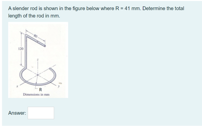 A slender rod is shown in the figure below where R = 41 mm. Determine the total
length of the rod in mm.
-80
120
R
Dimensions in mm
Answer:
