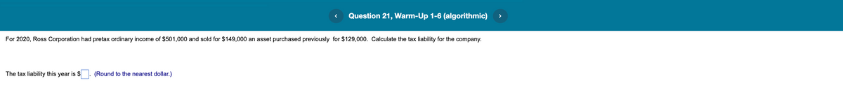 Question 21, Warm-Up 1-6 (algorithmic)
For 2020, Ross Corporation had pretax ordinary income of $501,000 and sold for $149,000 an asset purchased previously for $129,000. Calculate the tax liability for the company.
The tax liability this year is $
(Round to the nearest dollar.)
