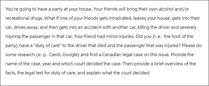 You're going to have a party at your house. Your friends will bring their own alcohol and/or
recreational drugs. What if one of your friends gets intoxicated, leaves your house, gets into their
car, drives away, and then gets into an accident with another car, killing the driver and severely
injuring the passenger in that car. Your friend had minor injuries. Did you (i.e. the host of the
party) have a "duty of care" to the driver that died and the passenger that was injured? Please do
some research (e.g. Canlii, Google) and find a Canadian legal case on this issue. Provide the
name of the case, year and which court decided the case. Then provide a brief overview of the
facts, the legal test for duty of care, and explain what the court decided.