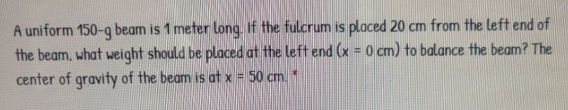 A uniform 150-q beam is 1 meter Long, If the fulcrum is placed 20 cm from the left end of
the beam, what weight should be placed at the left end (x = 0 cm) to balance the beam? The
center of gravity of the beam is at x = 50 cm. *
%3D
