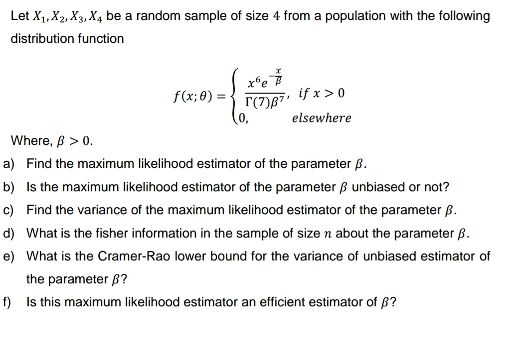 Let X₁, X2, X3, X4 be a random sample of size 4 from a population with the following
distribution function
f(x; 0) =
xº e
Г(7)В7'
if x > 0
elsewhere
Where, ß > 0.
a) Find the maximum likelihood estimator of the parameter ß.
b) Is the maximum likelihood estimator of the parameter ß unbiased or not?
c) Find the variance of the maximum likelihood estimator of the parameter ß.
d) What is the fisher information in the sample of size n about the parameter ß.
e) What is the Cramer-Rao lower bound for the variance of unbiased estimator of
the parameter ß?
f) Is this maximum likelihood estimator an efficient estimator of ß?