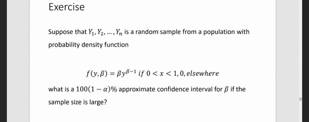 Exercise
Suppose that Y₁, Y2, ..., Yn is a random sample from a population with
probability density function
f(y,B) = ByB-1 if 0 < x < 1,0, elsewhere
what is a 100(1-a)% approximate confidence interval for ß if the
sample size is large?