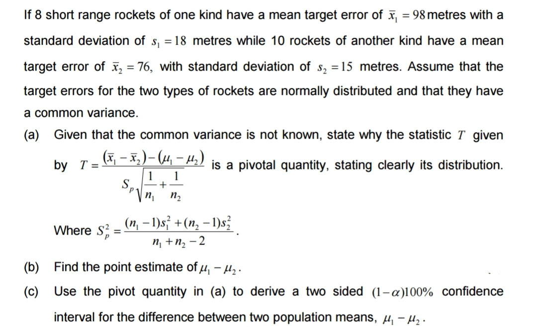 If 8 short range rockets of one kind have a mean target error of x₁ = 98 metres with a
standard deviation of s₁ = 18 metres while 10 rockets of another kind have a mean
target error of x₂ = 76, with standard deviation of s₂ = 15 metres. Assume that the
target errors for the two types of rockets are normally distributed and that they have
a common variance.
(a) Given that the common variance is not known, state why the statistic T given
(x₁ - x₂) - (μ₁ −μ₂)
is a pivotal quantity, stating clearly its distribution.
-
by T =
1 1
SP₁ - +
(b)
(c)
Where S=
n₁ n₂
(n₁ − 1)s² + (n₂ − 1)²
n₁ + n₂-2
Find the point estimate of μ₁ - 1₂.
Use the pivot quantity in (a) to derive a two sided (1-a)100% confidence
interval for the difference between two population means, μ₁ - ₂.