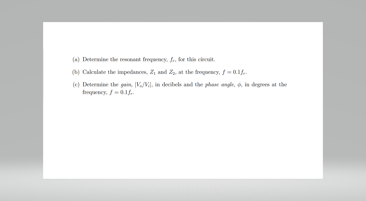 (a) Determine the resonant frequency, fr, for this circuit.
(b) Calculate the impedances, Z₁ and Z2, at the frequency, f = 0.1 fr.
(c) Determine the gain, V/Vil, in decibels and the phase angle, o, in degrees at the
frequency, f = 0.1 fr.