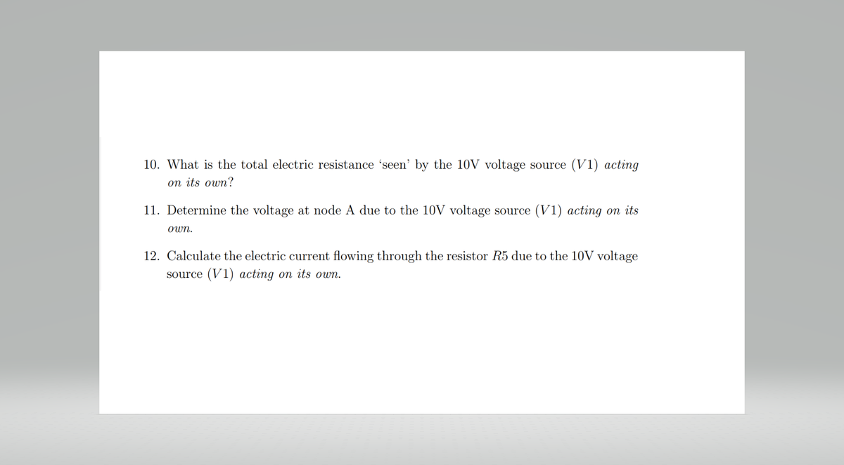 10. What is the total electric resistance 'seen' by the 10V voltage source (V1) acting
on its own?
11. Determine the voltage at node A due to the 10V voltage source (V1) acting on its
own.
12. Calculate the electric current flowing through the resistor R5 due to the 10V voltage
source (V1) acting on its own.