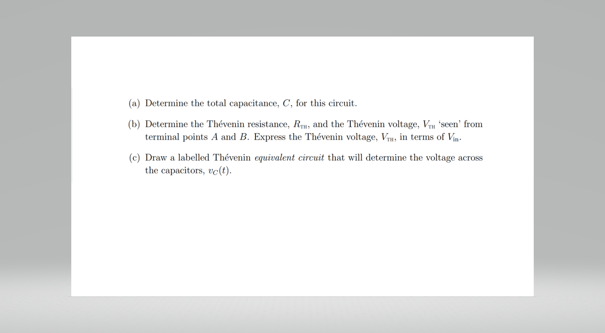 (a) Determine the total capacitance, C, for this circuit.
(b) Determine the Thévenin resistance, RTH, and the Thévenin voltage, VTH 'seen' from
terminal points A and B. Express the Thévenin voltage, VTH, in terms of Vin
(c) Draw a labelled Thévenin equivalent circuit that will determine the voltage across
the capacitors, vc(t).