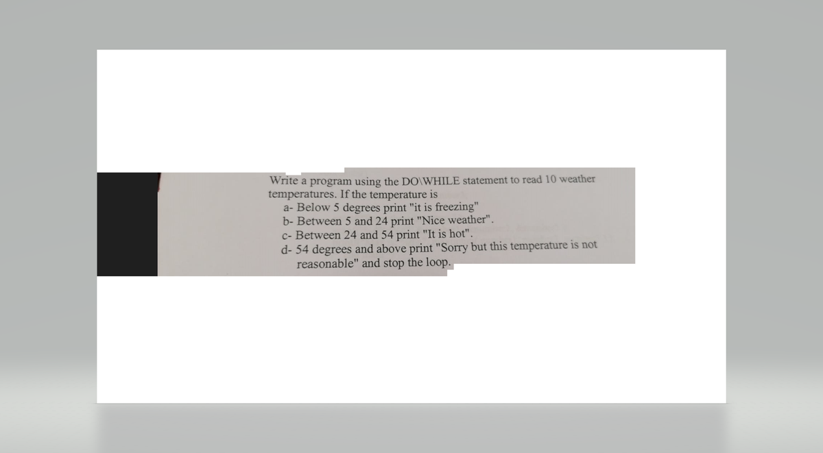 Write a program using the DO\WHILE statement to read 10 weather
temperatures. If the temperature is
a- Below 5 degrees print "it is freezing"
b- Between 5 and 24 print "Nice weather".
c- Between 24 and 54 print "It is hot".
d- 54 degrees and above print "Sorry but this temperature is not
reasonable" and stop the loop.