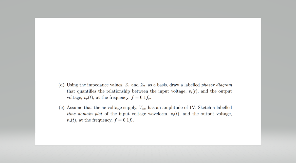 (d) Using the impedance values, Z₁ and Z2, as a basis, draw a labelled phasor diagram
that quantifies the relationship between the input voltage, v;(t), and the output
voltage, vo(t), at the frequency, f = 0.1 fr.
(e) Assume that the ac voltage supply, Vac, has an amplitude of 1V. Sketch a labelled
time domain plot of the input voltage waveform, v¡(t), and the output voltage,
vo(t), at the frequency, f = 0.1 fr.