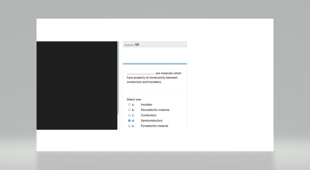 Question 10
are materials which
have property of conductivity between
conductors and insulators.
Select one:
O a.
O b.
O c.
O d.
O e.
Insulator
Piezoelectric material
Conductors
Semiconductors
Pyroelectric material