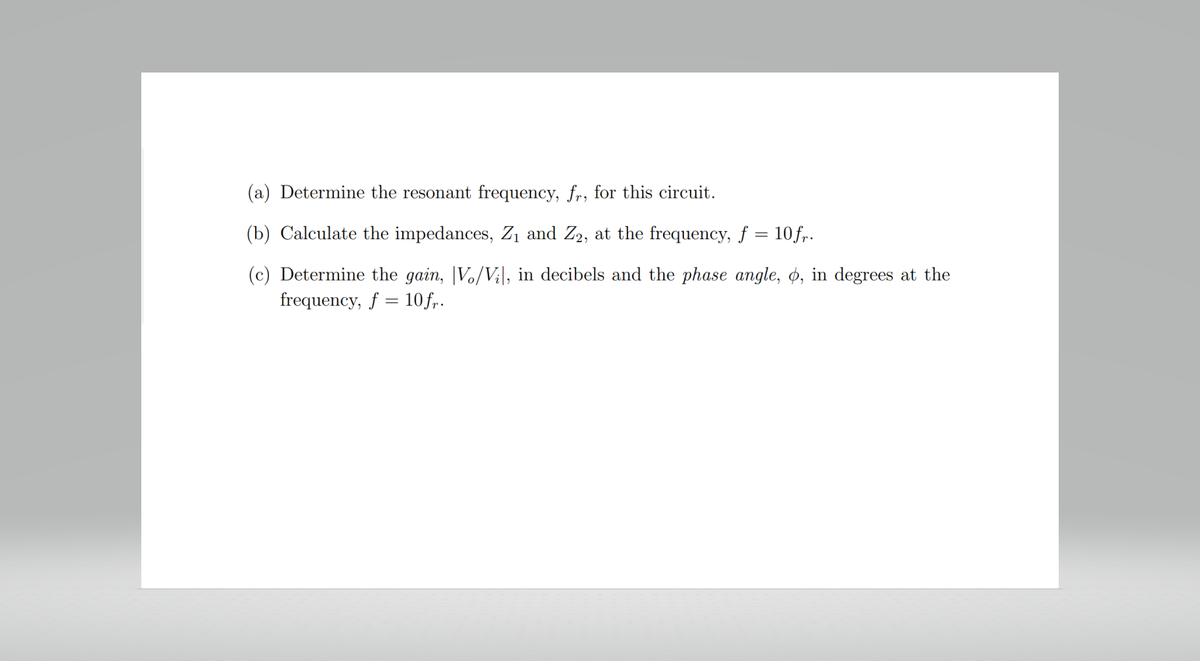 (a) Determine the resonant frequency, fr, for this circuit.
(b) Calculate the impedances, Z₁ and Z₂, at the frequency, ƒ = 10fr.
(c) Determine the gain, Vo/Vi, in decibels and the phase angle, o, in degrees at the
frequency, f = 10 fr.