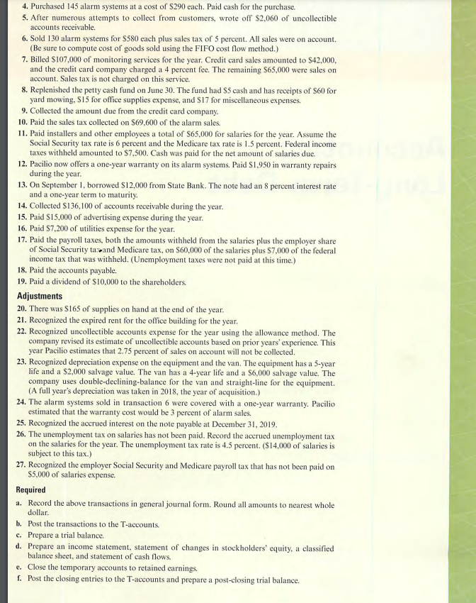 4. Purchased 145 alarm systems at a cost of $290 each. Paid cash for the purchase.
5. After numerous attempts to collect from customers, wrote off $2,060 of uncollectible
accounts receivable.
6. Sold 130 alarm systems for $580 each plus sales tax of 5 percent. All sales were on account.
(Be sure to compute cost of goods sold using the FIFO cost flow method.)
7. Billed $107,000 of monitoring services for the year. Credit card sales amounted to $42,000,
and the credit card company charged a 4 percent fee. The remaining $65,000 were sales on
account. Sales tax is not charged on this service.
8. Replenished the petty cash fund on June 30. The fund had $5 cash and has receipts of $60 for
yard mowing, S15 for office supplies expense, and $17 for miscellaneous expenses.
9. Collected the amount due from the credit card company.
10. Paid the sales tax collected on $69,600 of the alarm sales.
11. Paid installers and other employees a total of $65,000 for salaries for the year. Assume the
Social Security tax rate is 6 percent and the Medicare tax rate is 1.5 percent. Federal income
taxes withheld amounted to $7,500. Cash was paid for the net amount of salaries due.
12. Pacilio now offers a one-year warranty on its alarm systems. Paid $1,950 in warranty repairs
during the year.
13. On September 1, borrowed $12,000 from State Bank. The note had an 8 percent interest rate
and a one-year term to maturity.
14. Collected $136,100 of accounts receivable during the year.
15. Paid $15,000 of advertising expense during the year.
16. Paid $7,200 of utilities expense for the year.
17. Paid the payroll taxes, both the amounts withheld from the salaries plus the employer share
of Social Security tax and Medicare tax, on $60,000 of the salaries plus $7,000 of the federal
income tax that was withheld. (Unemployment taxes were not paid at this time.)
18. Paid the accounts payable.
19. Paid a dividend of $10,000 to the shareholders.
Adjustments
20. There was $165 of supplies on hand at the end of the year.
21. Recognized the expired rent for the office building for the year.
22. Recognized uncollectible accounts expense for the year using the allowance method. The
company revised its estimate of uncollectible accounts based on prior years' experience. This
year Pacilio estimates that 2.75 percent of sales on account will not be collected.
23. Recognized depreciation expense on the equipment and the van. The equipment has a 5-year
life and a $2,000 salvage value. The van has a 4-year life and a $6,000 salvage value. The
company uses double-declining-balance for the van and straight-line for the equipment.
(A full year's depreciation was taken in 2018, the year of acquisition.)
24. The alarm systems sold in transaction 6 were covered with a one-year warranty. Pacilio
estimated that the warranty cost would be 3 percent of alarm sales.
25. Recognized the accrued interest on the note payable at December 31, 2019.
26. The unemployment tax on salaries has not been paid. Record the accrued unemployment tax
on the salaries for the year. The unemployment tax rate is 4.5 percent. ($14,000 of salaries is
subject to this tax.)
27. Recognized the employer Social Security and Medicare payroll tax that has not been paid on
$5,000 of salaries expense.
Required
a. Record the above transactions in general journal form. Round all amounts to nearest whole
dollar.
b. Post the transactions to the T-accounts.
c. Prepare a trial balance.
d. Prepare an income statement, statement of changes in stockholders' equity, a classified
balance sheet, and statement of cash flows.
e. Close the temporary accounts to retained earnings.
f. Post the closing entries to the T-accounts and prepare a post-closing trial balance.