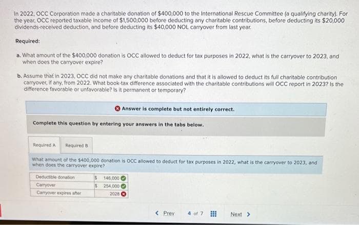 In 2022, OCC Corporation made a charitable donation of $400,000 to the International Rescue Committee (a qualifying charity). For
the year, OCC reported taxable income of $1,500,000 before deducting any charitable contributions, before deducting its $20,000
dividends-received deduction, and before deducting its $40,000 NOL carryover from last year.
Required:
a. What amount of the $400,000 donation is OCC allowed to deduct for tax purposes in 2022, what is the carryover to 2023, and
when does the carryover expire?
b. Assume that in 2023, OCC did not make any charitable donations and that it is allowed to deduct its full charitable contribution
carryover, if any, from 2022. What book-tax difference associated with the charitable contributions will OCC report in 2023? Is the
difference favorable or unfavorable? Is it permanent or temporary?
Answer is complete but not entirely correct.
Complete this question by entering your answers in the tabs below.
Required A
Required B
What amount of the $400,000 donation is OCC allowed to deduct for tax purposes in 2022, what is the carryover to 2023, and
when does the carryover expire?
Deductible donation
$ 146,000 (
Carryover
$
254,000
Carryover expires after
2028
< Prev
4 of 7
Next >