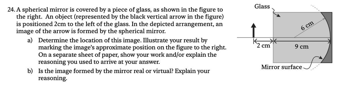 24. A spherical mirror is covered by a piece of glass, as shown in the figure to
the right. An object (represented by the black vertical arrow in the figure)
is positioned 2cm to the left of the glass. In the depicted arrangement, an
image of the arrow is formed by the spherical mirror.
a)
Determine the location of this image. Illustrate your result by
marking the image's approximate position on the figure to the right.
On a separate sheet of paper, show your work and/or explain the
reasoning you used to arrive at your answer.
b) Is the image formed by the mirror real or virtual? Explain your
reasoning.
Glass
2 cm
6 cm
9 cm
Mirror surface